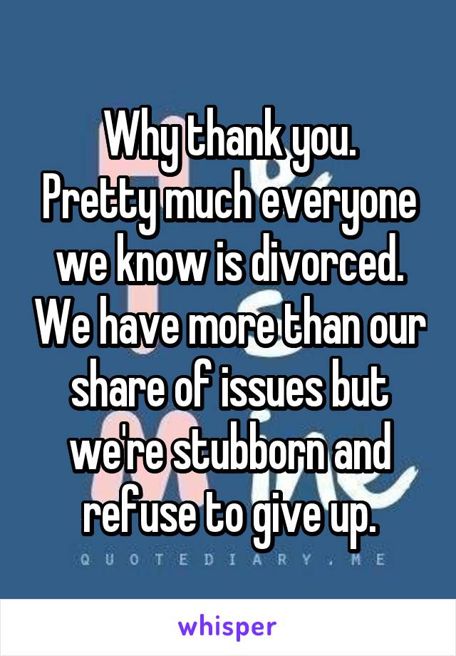 Why thank you.
Pretty much everyone we know is divorced. We have more than our share of issues but we're stubborn and refuse to give up.
