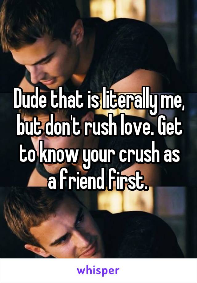 Dude that is literally me, but don't rush love. Get to know your crush as a friend first. 
