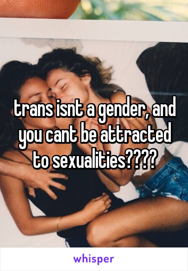 trans isnt a gender, and you cant be attracted to sexualities????