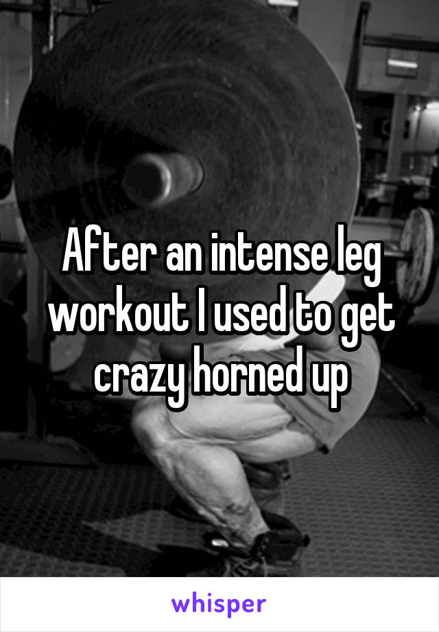 After an intense leg workout I used to get crazy horned up