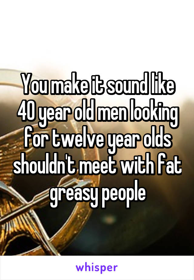 You make it sound like 40 year old men looking for twelve year olds shouldn't meet with fat greasy people