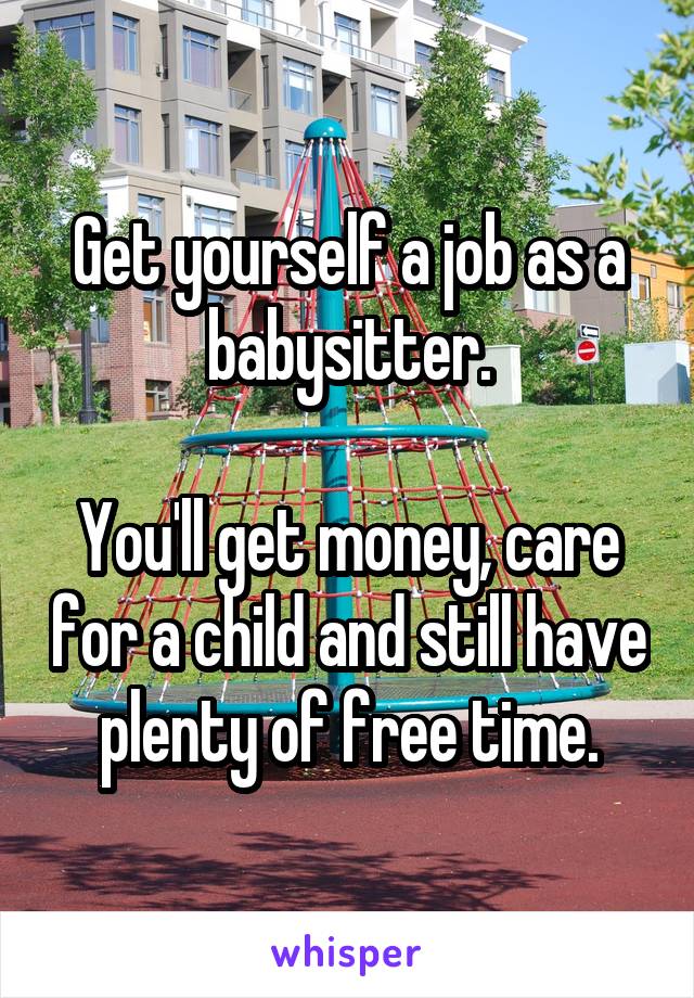 Get yourself a job as a babysitter.

You'll get money, care for a child and still have plenty of free time.