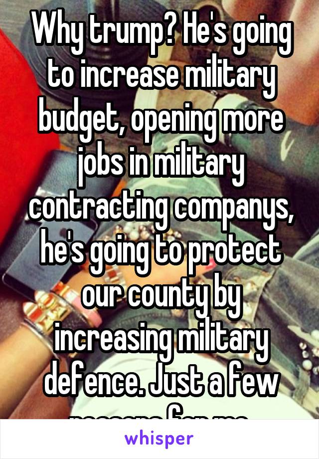 Why trump? He's going to increase military budget, opening more jobs in military contracting companys, he's going to protect our county by increasing military defence. Just a few reasons for me.