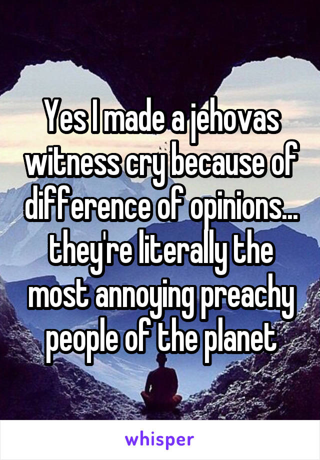 Yes I made a jehovas witness cry because of difference of opinions... they're literally the most annoying preachy people of the planet