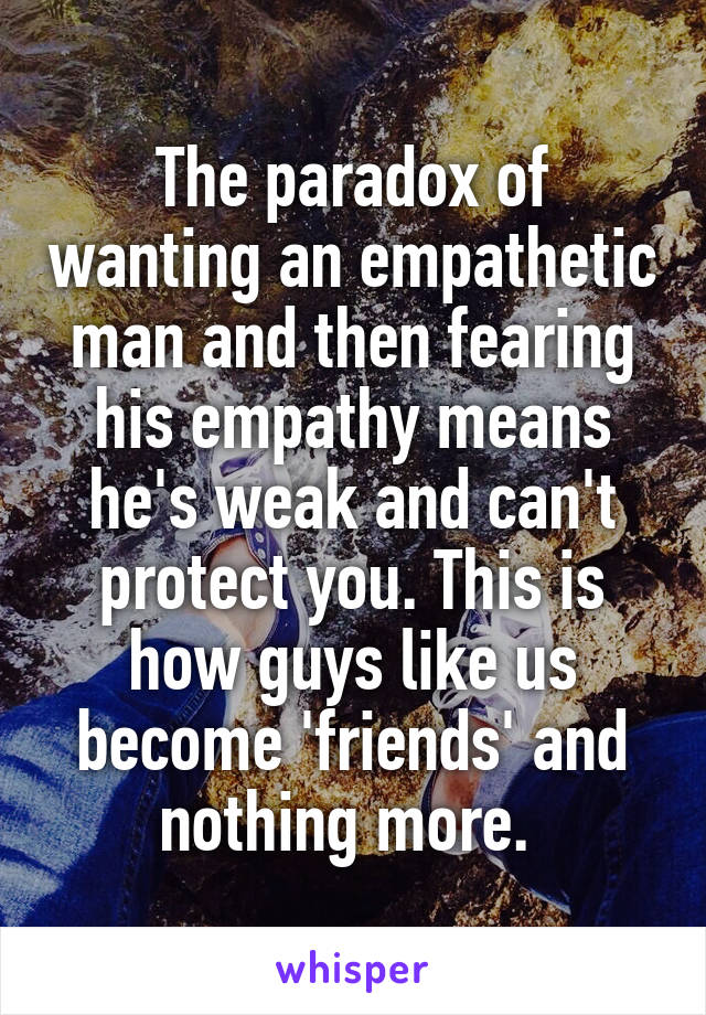 The paradox of wanting an empathetic man and then fearing his empathy means he's weak and can't protect you. This is how guys like us become 'friends' and nothing more. 