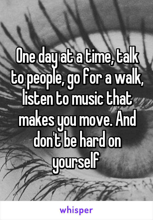 One day at a time, talk to people, go for a walk, listen to music that makes you move. And don't be hard on yourself 
