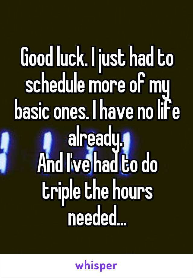 Good luck. I just had to schedule more of my basic ones. I have no life already. 
And I've had to do triple the hours needed...