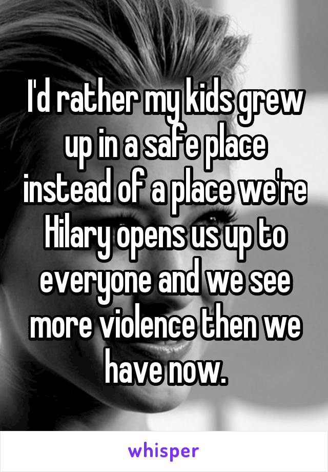 I'd rather my kids grew up in a safe place instead of a place we're Hilary opens us up to everyone and we see more violence then we have now.