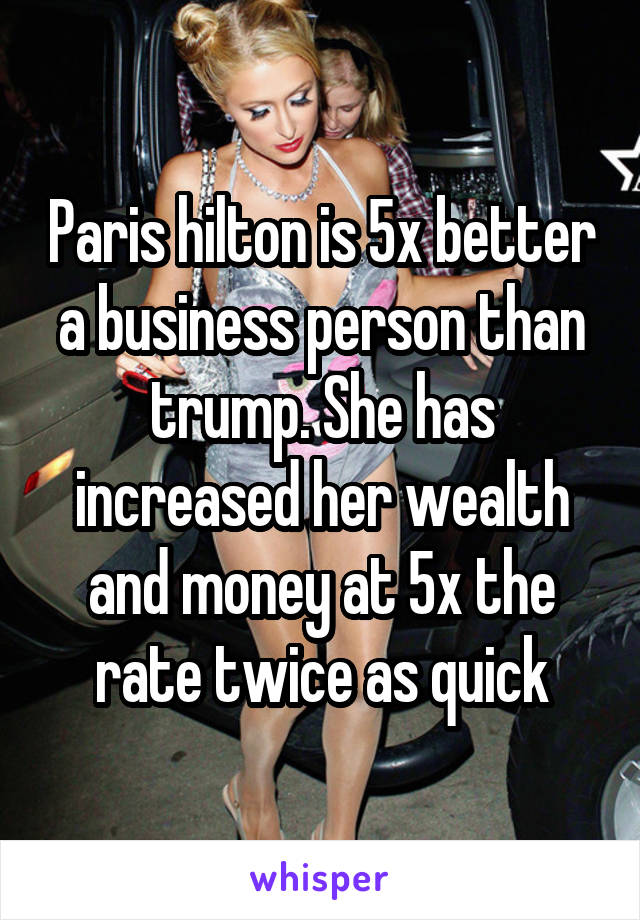 Paris hilton is 5x better a business person than trump. She has increased her wealth and money at 5x the rate twice as quick
