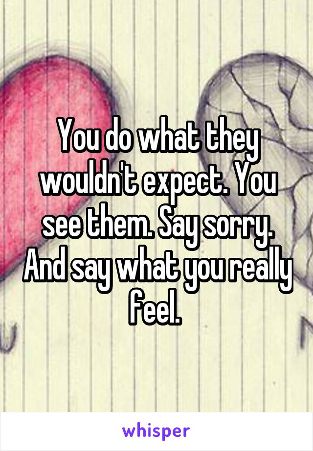 You do what they wouldn't expect. You see them. Say sorry. And say what you really feel. 