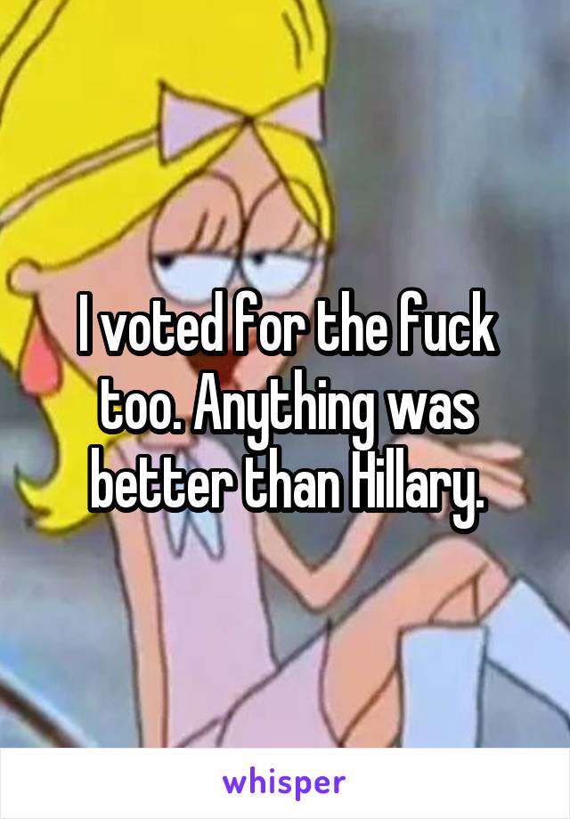 I voted for the fuck too. Anything was better than Hillary.