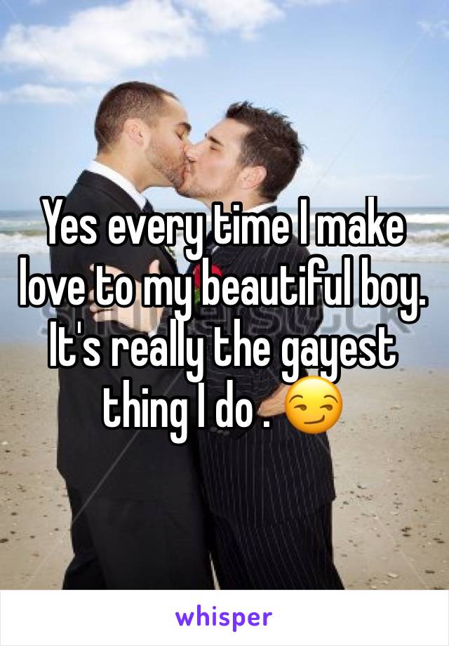 Yes every time I make love to my beautiful boy.   It's really the gayest thing I do . 😏