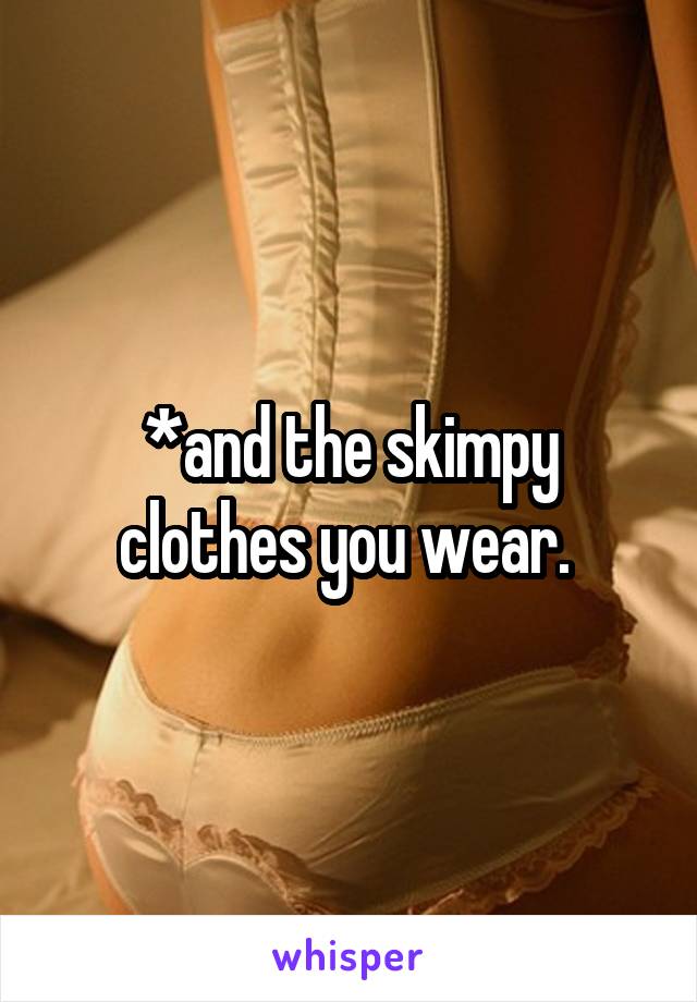 *and the skimpy clothes you wear. 