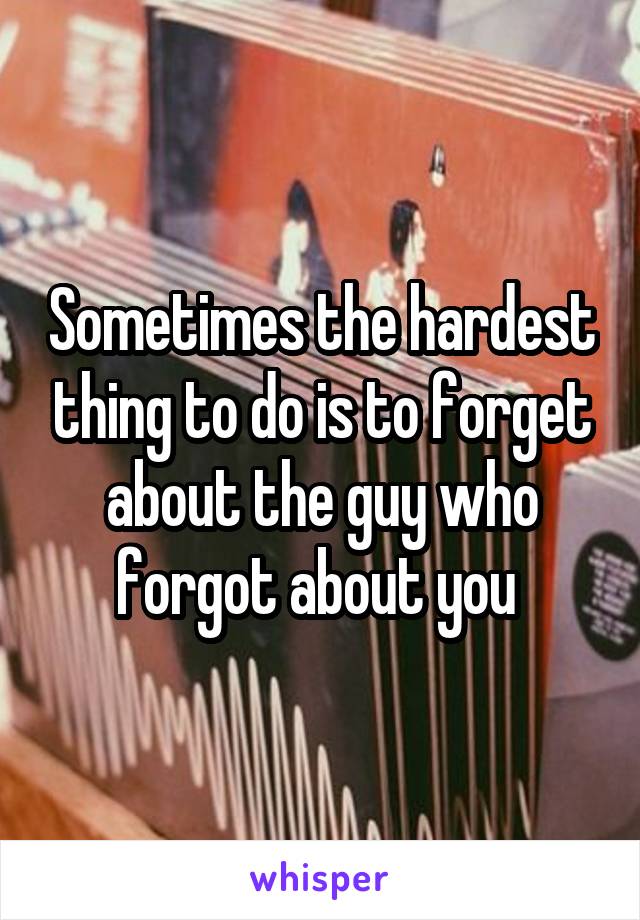 Sometimes the hardest thing to do is to forget about the guy who forgot about you 