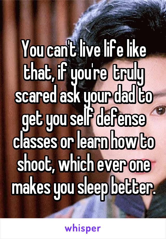 You can't live life like that, if you're  truly scared ask your dad to get you self defense classes or learn how to shoot, which ever one makes you sleep better.