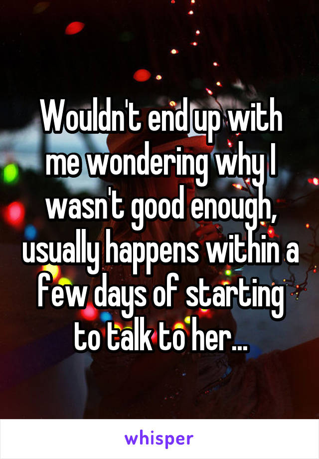 Wouldn't end up with me wondering why I wasn't good enough, usually happens within a few days of starting to talk to her...