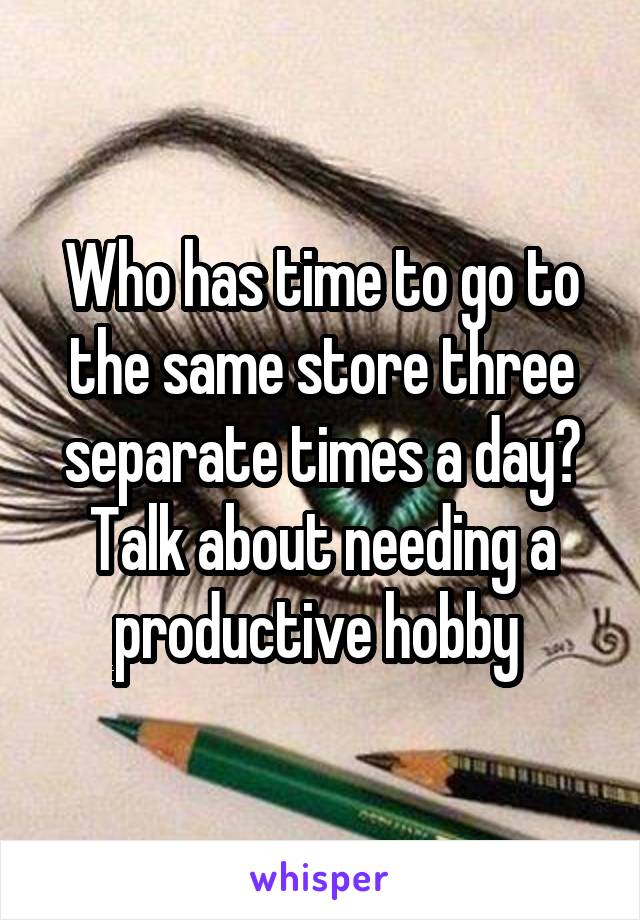 Who has time to go to the same store three separate times a day? Talk about needing a productive hobby 