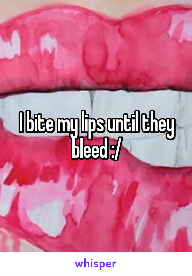 I bite my lips until they bleed :/