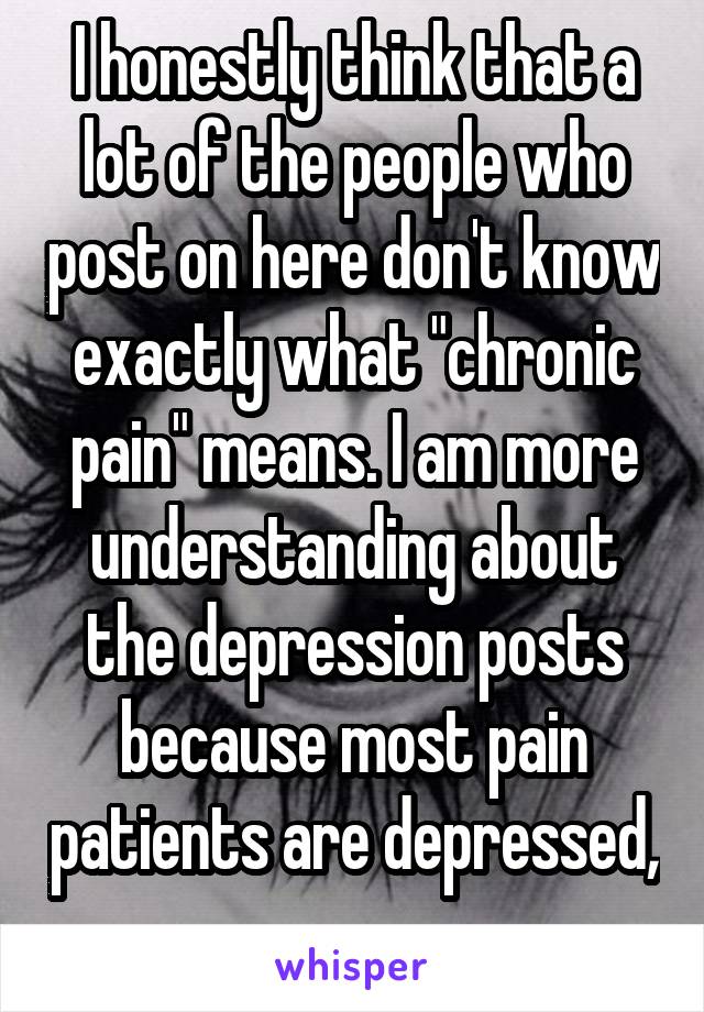 I honestly think that a lot of the people who post on here don't know exactly what "chronic pain" means. I am more understanding about the depression posts because most pain patients are depressed, 