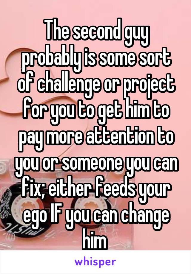 The second guy probably is some sort of challenge or project for you to get him to pay more attention to you or someone you can fix; either feeds your ego IF you can change him 