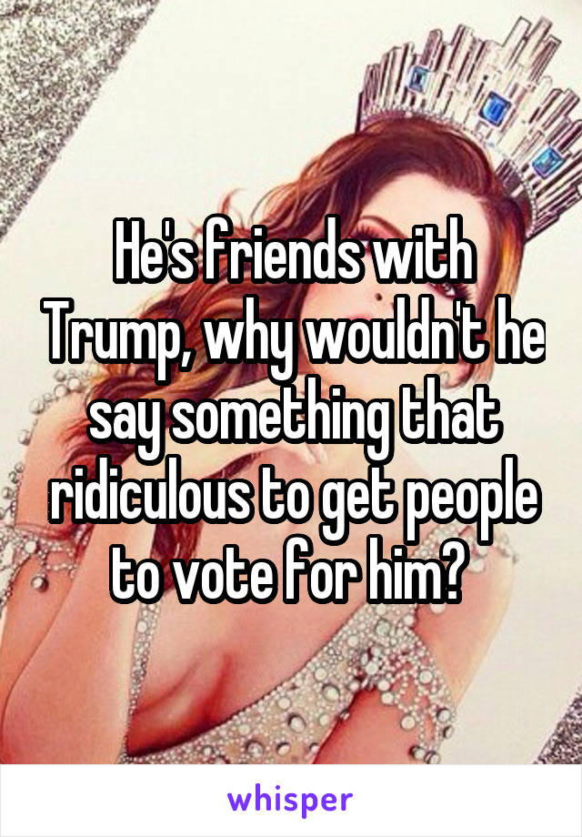 He's friends with Trump, why wouldn't he say something that ridiculous to get people to vote for him? 
