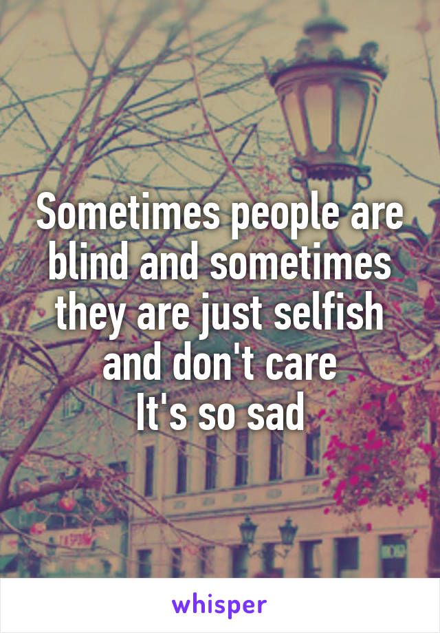 Sometimes people are blind and sometimes they are just selfish and don't care
It's so sad