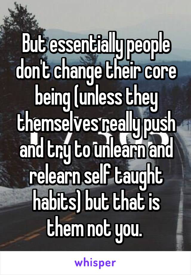 But essentially people don't change their core being (unless they themselves really push and try to unlearn and relearn self taught habits) but that is them not you. 