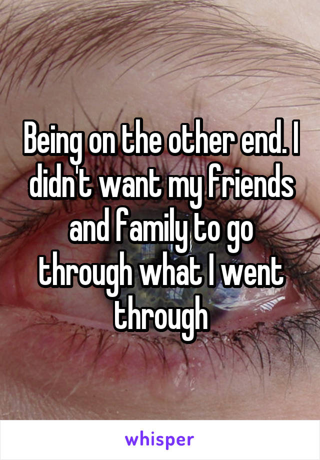 Being on the other end. I didn't want my friends and family to go through what I went through