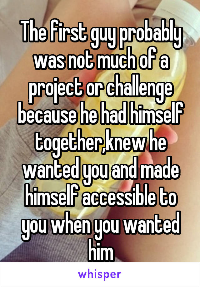 The first guy probably was not much of a project or challenge because he had himself together,knew he wanted you and made himself accessible to you when you wanted him