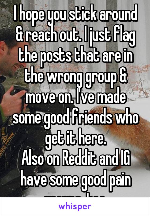 I hope you stick around & reach out. I just flag the posts that are in the wrong group & move on. I've made some good friends who get it here.
Also on Reddit and IG have some good pain groups, too.