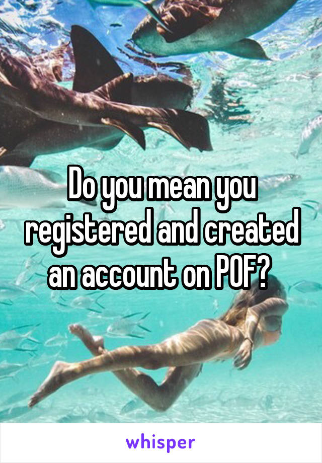 Do you mean you registered and created an account on POF? 