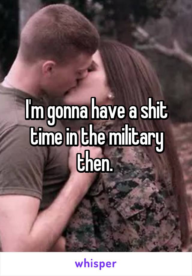 I'm gonna have a shit time in the military then. 