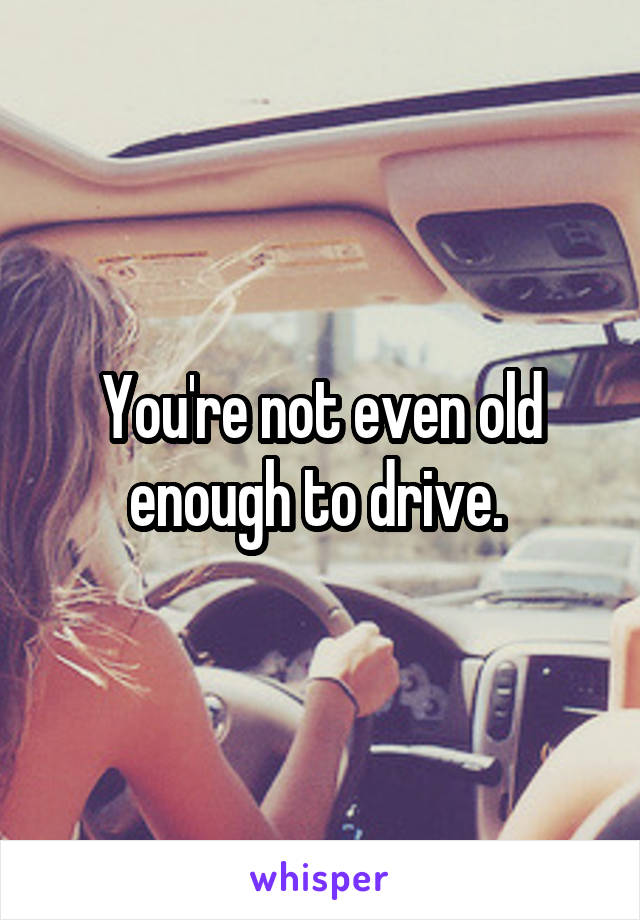 You're not even old enough to drive. 
