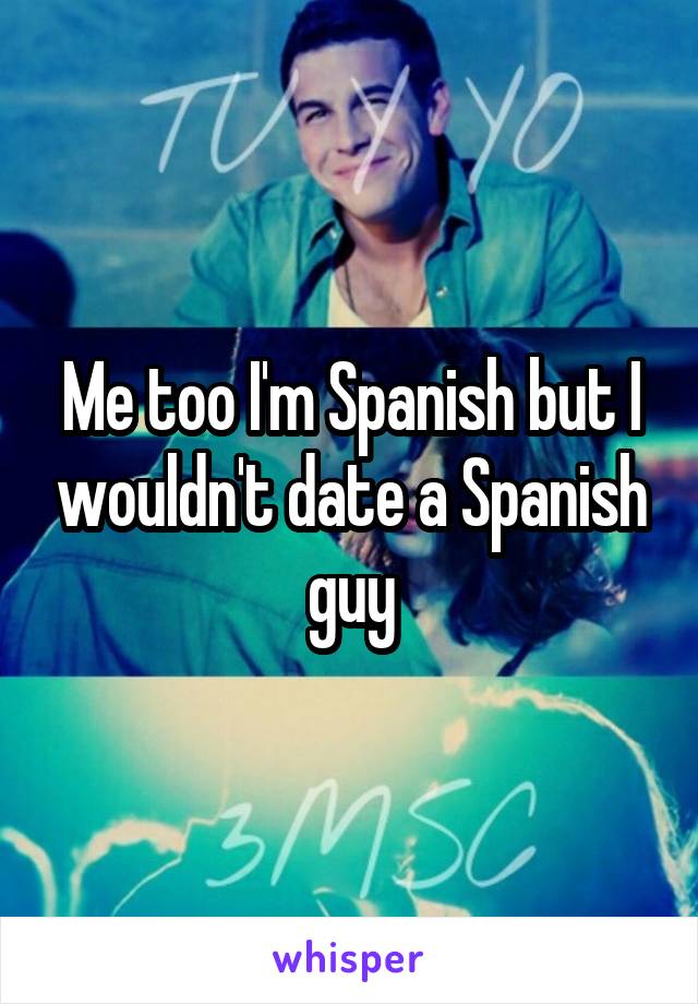 Me too I'm Spanish but I wouldn't date a Spanish guy