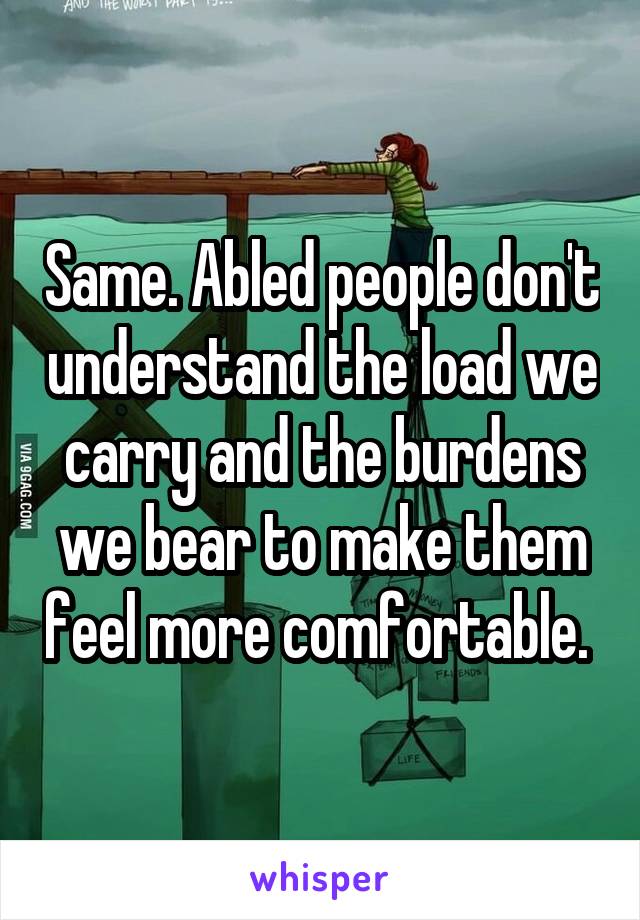 Same. Abled people don't understand the load we carry and the burdens we bear to make them feel more comfortable. 