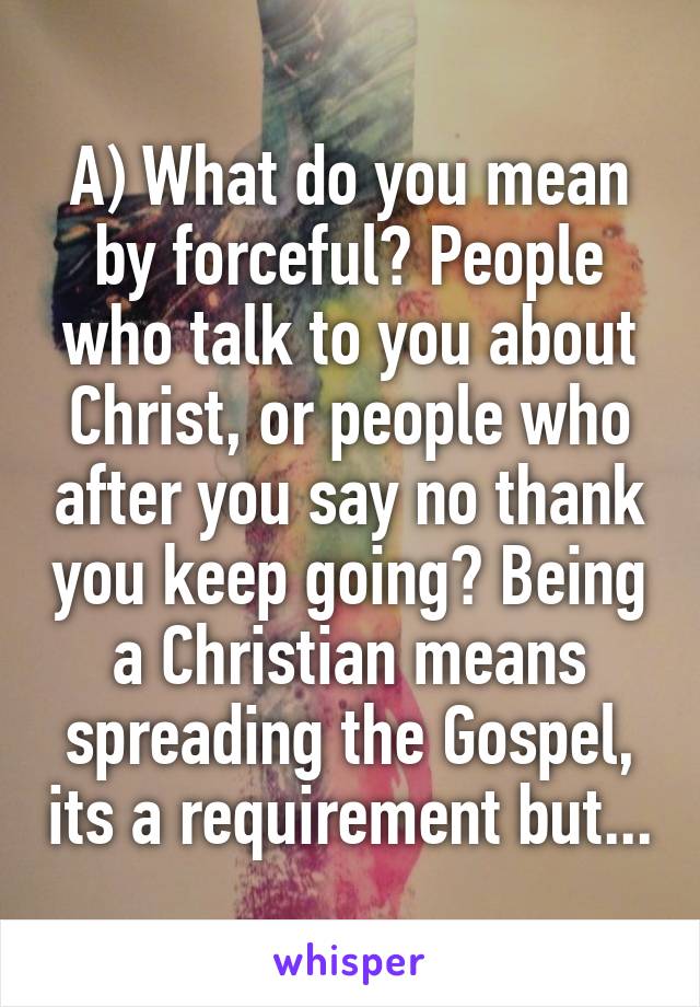 A) What do you mean by forceful? People who talk to you about Christ, or people who after you say no thank you keep going? Being a Christian means spreading the Gospel, its a requirement but...