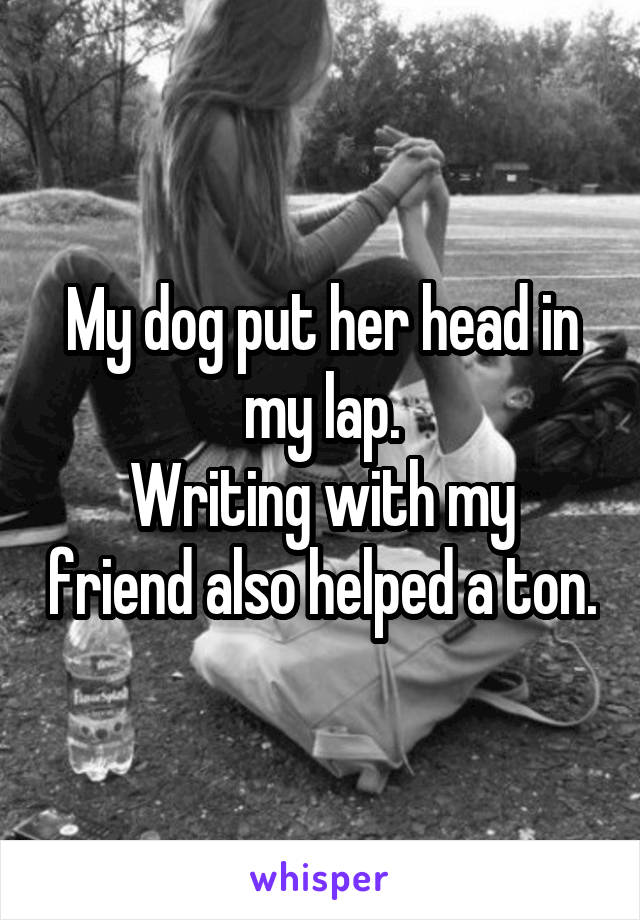 My dog put her head in my lap.
Writing with my friend also helped a ton.