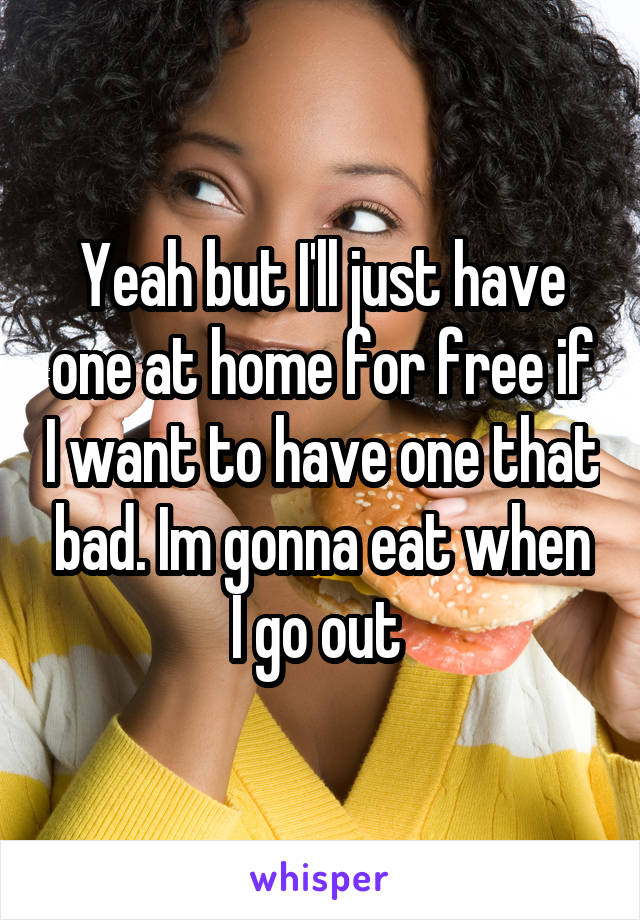 Yeah but I'll just have one at home for free if I want to have one that bad. Im gonna eat when I go out 
