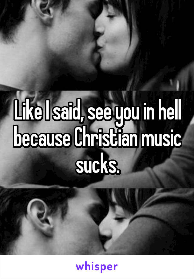 Like I said, see you in hell because Christian music sucks.