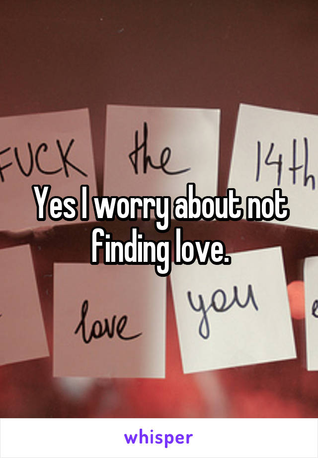 Yes I worry about not finding love.
