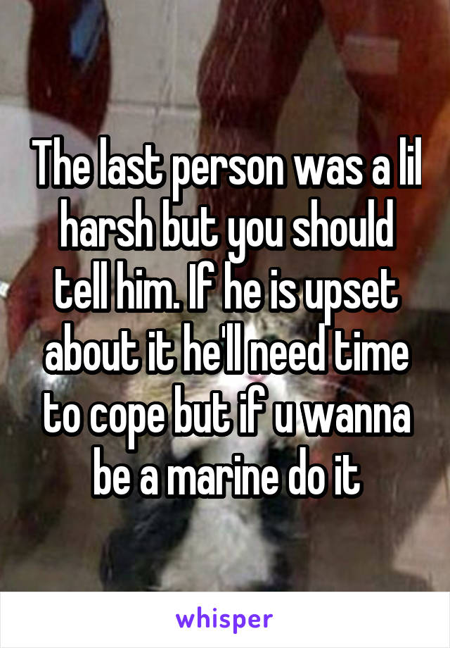 The last person was a lil harsh but you should tell him. If he is upset about it he'll need time to cope but if u wanna be a marine do it