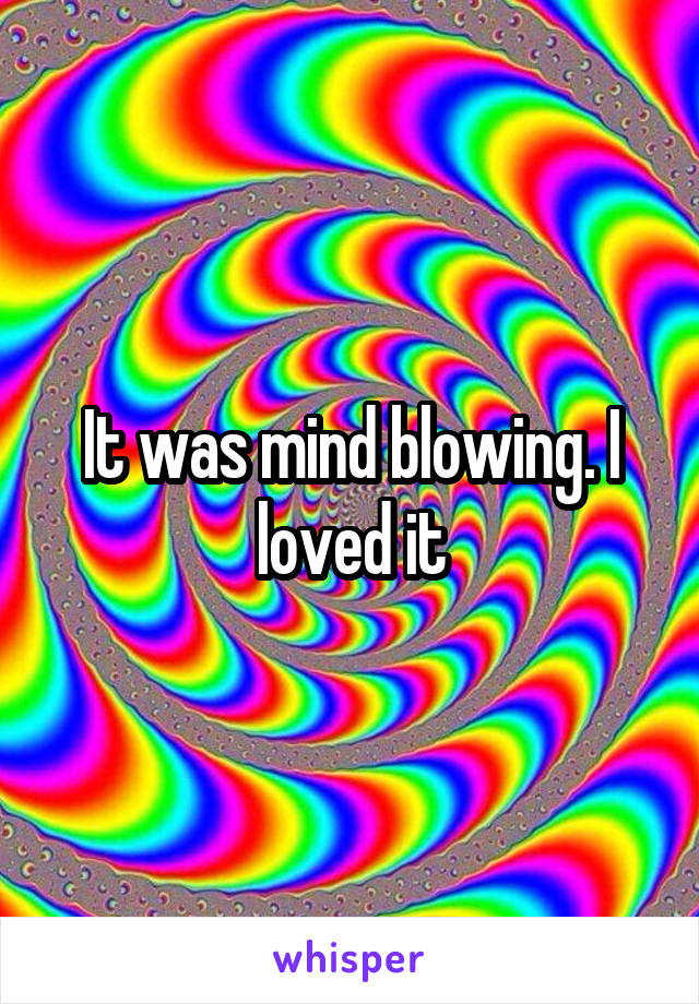 It was mind blowing. I loved it