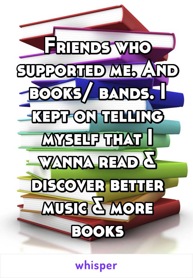 Friends who supported me. And books/ bands. I kept on telling myself that I wanna read & discover better music & more books