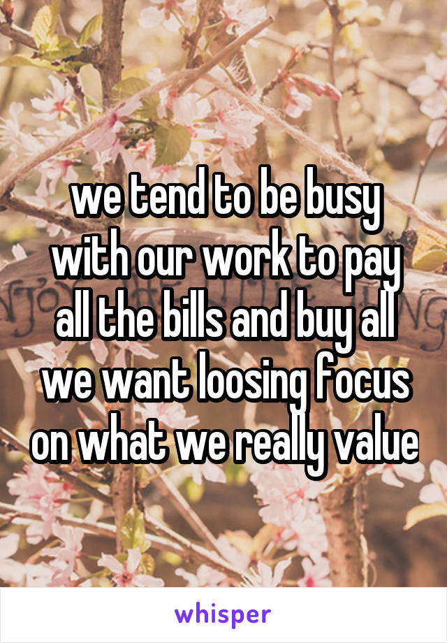 we tend to be busy with our work to pay all the bills and buy all we want loosing focus on what we really value