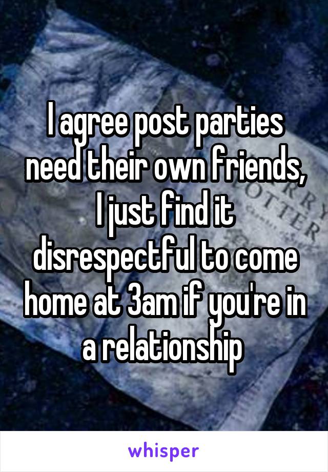 I agree post parties need their own friends, I just find it disrespectful to come home at 3am if you're in a relationship 