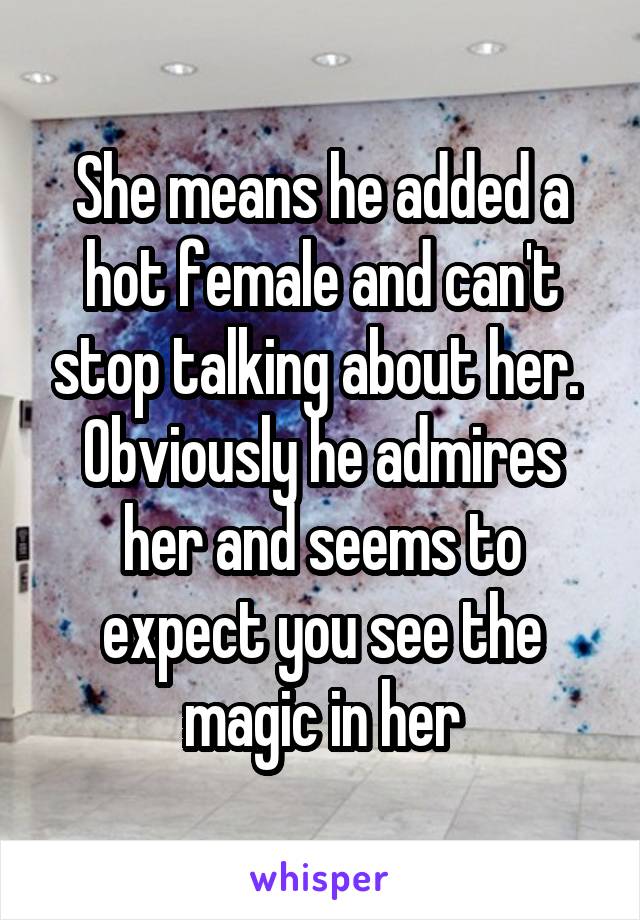 She means he added a hot female and can't stop talking about her. 
Obviously he admires her and seems to expect you see the magic in her