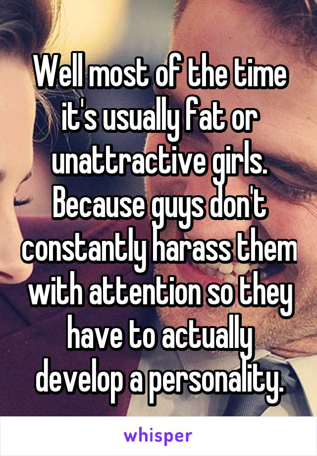Well most of the time it's usually fat or unattractive girls. Because guys don't constantly harass them with attention so they have to actually develop a personality.