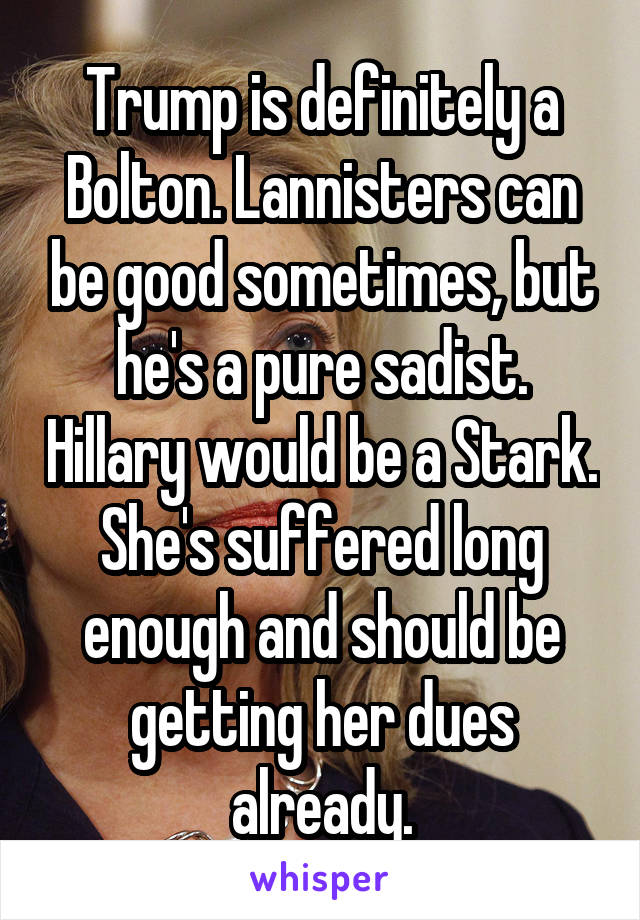 Trump is definitely a Bolton. Lannisters can be good sometimes, but he's a pure sadist. Hillary would be a Stark. She's suffered long enough and should be getting her dues already.