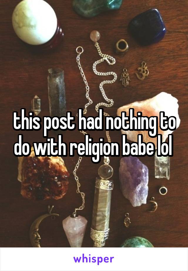 this post had nothing to do with religion babe lol 