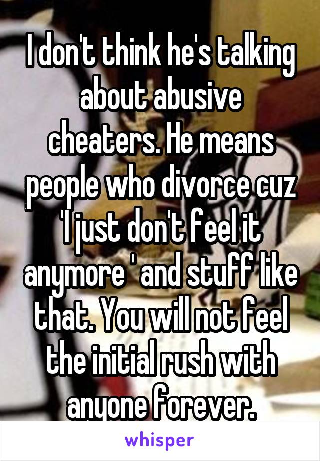 I don't think he's talking about abusive cheaters. He means people who divorce cuz 'I just don't feel it anymore ' and stuff like that. You will not feel the initial rush with anyone forever.